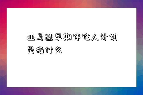 亞馬遜早期評論人計劃是指什么-圖1