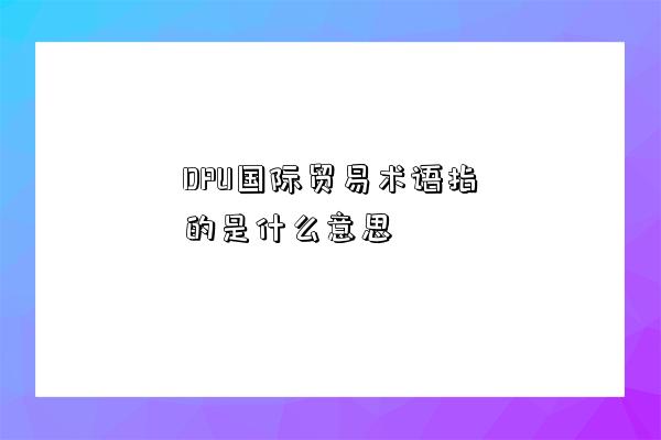 DPU國際貿易術語指的是什么意思-圖1