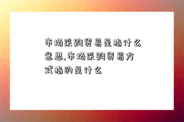 市場采購貿易是指什么意思,市場采購貿易方式指的是什么-圖1