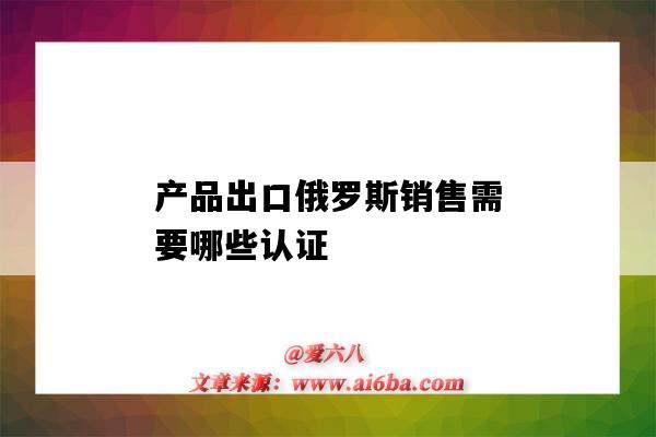 產品出口俄羅斯銷售需要哪些認證（出口俄羅斯的產品需要什么認證）-圖1