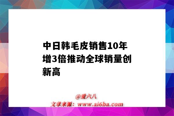 中日韓毛皮銷售10年增3倍推動全球銷量創新高（國際毛皮行業的走勢）-圖1