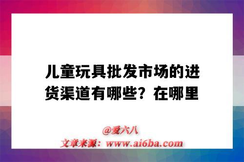 兒童玩具批發市場的進貨渠道有哪些？在哪里（附近兒童玩具批發市場進貨渠道）-圖1